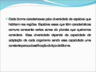 Cada bioma caracteriza-se pela diversidade de espécies que habitam nas regiões. Espécies essas que têm características comuns consoante certas zonas do planeta que queiramos considerar. Essa diversidade depende da capacidade de adaptação de cada organismo sendo essa capacidade uma constante para a classificação do tipo de Bioma. 