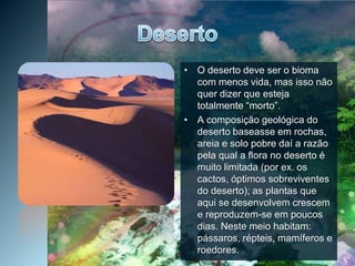 DesertoO deserto deve ser o bioma com menos vida, mas isso não quer dizer que esteja totalmente “morto”.A composição geológica do deserto baseasse em rochas, areia e solo pobre daí a razão pela qual a flora no deserto é muito limitada (por ex. os cactos, óptimos sobreviventes do deserto); as plantas que aqui se desenvolvem crescem e reproduzem-se em poucos dias. Neste meio habitam: pássaros, répteis, mamíferos e roedores.