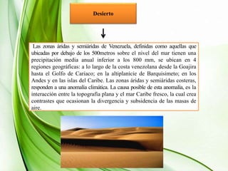 Desierto
Las zonas áridas y semiáridas de Venezuela, definidas como aquellas que
ubicadas por debajo de los 500metros sobre el nivel del mar tienen una
precipitación media anual inferior a los 800 mm, se ubican en 4
regiones geográficas: a lo largo de la costa venezolana desde la Goajira
hasta el Golfo de Cariaco; en la altiplanicie de Barquisimeto; en los
Andes y en las islas del Caribe. Las zonas áridas y semiáridas costeras,
responden a una anomalía climática. La causa posible de esta anomalía, es la
interacción entre la topografía plana y el mar Caribe fresco, la cual crea
contrastes que ocasionan la divergencia y subsidencia de las masas de
aire.
 