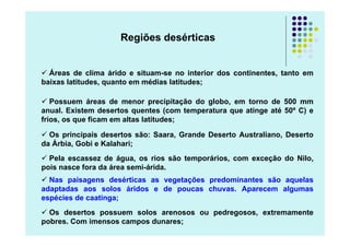 Regiões desérticas


  Áreas de clima árido e situam-se no interior dos continentes, tanto em
baixas latitudes, quanto em médias latitudes;

   Possuem áreas de menor precipitação do globo, em torno de 500 mm
anual. Existem desertos quentes (com temperatura que atinge até 50º C) e
frios, os que ficam em altas latitudes;

  Os principais desertos são: Saara, Grande Deserto Australiano, Deserto
da Árbia, Gobi e Kalahari;
  Pela escassez de água, os rios são temporários, com exceção do Nilo,
pois nasce fora da área semi-árida.
  Nas paisagens desérticas as vegetações predominantes são aquelas
adaptadas aos solos áridos e de poucas chuvas. Aparecem algumas
espécies de caatinga;
  Os desertos possuem solos arenosos ou pedregosos, extremamente
pobres. Com imensos campos dunares;
 