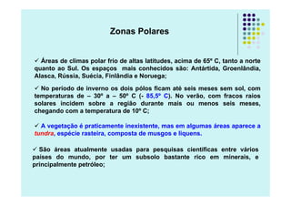 Zonas Polares


  Áreas de climas polar frio de altas latitudes, acima de 65º C, tanto a norte
quanto ao Sul. Os espaços mais conhecidos são: Antártida, Groenlândia,
Alasca, Rússia, Suécia, Finlândia e Noruega;

  No período de inverno os dois pólos ficam até seis meses sem sol, com
temperaturas de – 30º a – 50º C (- 85,5º C). No verão, com fracos raios
solares incidem sobre a região durante mais ou menos seis meses,
chegando com a temperatura de 10º C;

  A vegetação é praticamente inexistente, mas em algumas áreas aparece a
tundra, espécie rasteira, composta de musgos e liquens.

  São áreas atualmente usadas para pesquisas científicas entre vários
países do mundo, por ter um subsolo bastante rico em minerais, e
principalmente petróleo;
 