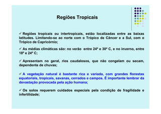 Regiões Tropicais


   Regiões tropicais ou intertropicais, estão localizadas entre as baixas
latitudes. Limitando-se ao norte com o Trópico de Câncer e a Sul, com o
Trópico de Capricórnio;

  As médias climáticas são: no verão entre 24º e 30º C, e no inverno, entre
18º e 24º C;

  Apresentam no geral, rios caudalosos, que não congelam ou secam,
dependente de chuvas;

  A vegetação natural é bastante rica e variada, com grandes florestas
equatoriais, tropicais, savanas, cerrados e campos. É importante lembrar da
devastação provocada pela ação humana;

   Os solos requerem cuidados especiais pela condição de fragilidade e
infertilidade;
 