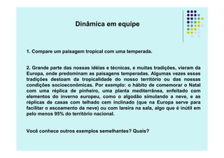 Dinâmica em equipe



1. Compare um paisagem tropical com uma temperada.


2. Grande parte das nossas idéias e técnicas, e muitas tradições, vieram da
Europa, onde predominam as paisagens temperadas. Algumas vezes essas
tradições destoam da tropicalidade do nosso território ou das nossas
condições socioeconômicas. Por exemplo: o hábito de comemorar o Natal
com uma réplica de pinheiro, uma planta mediterrânea, enfeitado com
elementos do inverno europeu, como o algodão simulando a neve, e as
réplicas de casas com telhado cem inclinado (que na Europa serve para
facilitar o escoamento da neve) ou com lareira na sala, algo que é inútil em
pelo menos 95% do território nacional.


Você conhece outros exemplos semelhantes? Quais?
 