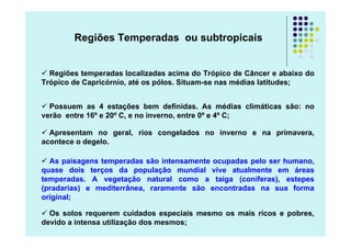 Regiões Temperadas ou subtropicais


  Regiões temperadas localizadas acima do Trópico de Câncer e abaixo do
Trópico de Capricórnio, até os pólos. Situam-se nas médias latitudes;


  Possuem as 4 estações bem definidas. As médias climáticas são: no
verão entre 16º e 20º C, e no inverno, entre 0º e 4º C;

  Apresentam no geral, rios congelados no inverno e na primavera,
acontece o degelo.

  As paisagens temperadas são intensamente ocupadas pelo ser humano,
quase dois terços da população mundial vive atualmente em áreas
temperadas. A vegetação natural como a taiga (coníferas), estepes
(pradarias) e mediterrânea, raramente são encontradas na sua forma
original;

  Os solos requerem cuidados especiais mesmo os mais ricos e pobres,
devido a intensa utilização dos mesmos;
 