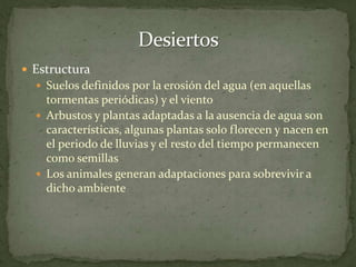 DesiertosEstructuraSuelos definidos por la erosión del agua (en aquellas tormentas periódicas) y el vientoArbustos y plantas adaptadas a la ausencia de agua son características, algunas plantas solo florecen y nacen en el periodo de lluvias y el resto del tiempo permanecen como semillasLos animales generan adaptaciones para sobrevivir a dicho ambiente