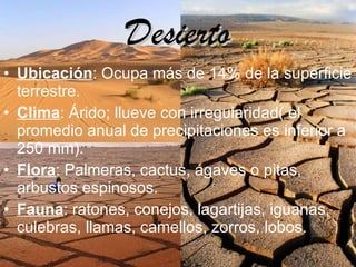 Desierto Ubicación : Ocupa más de 14% de la superficie terrestre. Clima : Árido; llueve con irregularidad( el promedio anual de precipitaciones es inferior a 250 mm). Flora : Palmeras, cactus, ágaves o pitas, arbustos espinosos. Fauna : ratones, conejos, lagartijas, iguanas, culebras, llamas, camellos, zorros, lobos.   