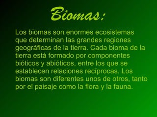 Biomas: Los biomas son enormes ecosistemas que determinan las grandes regiones geográficas de la tierra. Cada bioma de la tierra está formado por componentes bióticos y abióticos, entre los que se establecen relaciones recíprocas. Los biomas son diferentes unos de otros, tanto por el paisaje como la flora y la fauna.   
