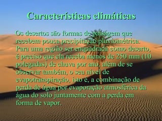 Características climáticas
Os desertos são formas de paisagem que
recebem pouca precipitação pluviométrica.
Para uma região ser enquadrada como deserto,
é preciso que ela receba menos de 250 mm (10
polegadas) de chuva por ano, além de se
observar também, o seu nível de
evapotranspiração, isto é, a combinação de
perda de água por evaporação atmosférica da
água do solo juntamente com a perda em
forma de vapor.
 