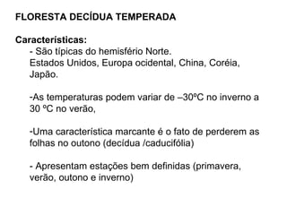 FLORESTA DECÍDUA TEMPERADA

Características:
   - São típicas do hemisfério Norte.
   Estados Unidos, Europa ocidental, China, Coréia,
   Japão.

   -As temperaturas podem variar de –30ºC no inverno a
   30 ºC no verão,

   -Uma característica marcante é o fato de perderem as
   folhas no outono (decídua /caducifólia)

   - Apresentam estações bem definidas (primavera,
   verão, outono e inverno)
 