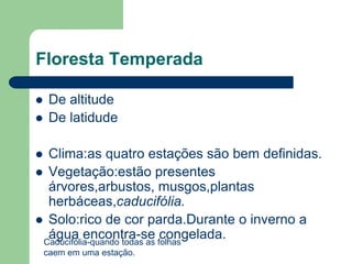 Floresta Temperada

    De altitude
    De latidude

 Clima:as quatro estações são bem definidas.
 Vegetação:estão presentes
  árvores,arbustos, musgos,plantas
  herbáceas,caducifólia.
 Solo:rico de cor parda.Durante o inverno a
  água encontra-se congelada.
 Caducifólia-quando todas as folhas
    caem em uma estação.
 