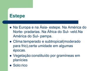 Estepe

   Na Europa e na Ásia- estepe. Na América do
    Norte- pradarias. Na África do Sul- veld.Na
    América do Sul- pampa.
   Clima:temperado e subtropical(moderado
    para frio),certa umidade em algumas
    épocas.
   Vegetação:constituído por gramíneas em
    planícies
   Solo:rico
 