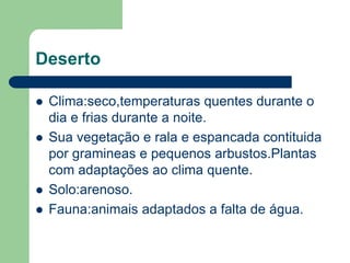 Deserto

   Clima:seco,temperaturas quentes durante o
    dia e frias durante a noite.
   Sua vegetação e rala e espancada contituida
    por gramineas e pequenos arbustos.Plantas
    com adaptações ao clima quente.
   Solo:arenoso.
   Fauna:animais adaptados a falta de água.
 