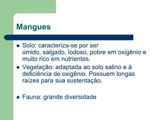 Mangues

   Solo: caracteriza-se por ser
    úmido, salgado, lodoso, pobre em oxigênio e
    muito rico em nutrientes.
   Vegetação: adaptada ao solo salino e à
    deficiência de oxigênio. Possuem longas
    raízes para sua sustentação.

   Fauna: grande diversidade
 