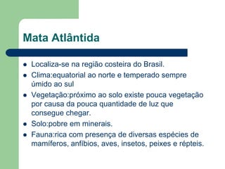 Mata Atlântida

   Localiza-se na região costeira do Brasil.
   Clima:equatorial ao norte e temperado sempre
    úmido ao sul
   Vegetação:próximo ao solo existe pouca vegetação
    por causa da pouca quantidade de luz que
    consegue chegar.
   Solo:pobre em minerais.
   Fauna:rica com presença de diversas espécies de
    mamíferos, anfíbios, aves, insetos, peixes e répteis.
 