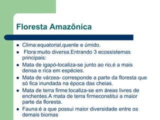 Floresta Amazônica

   Clima:equatorial,quente e úmido.
    Flora:muito diversa.Entrando 3 ecossistemas
    principais:
   Mata de igapó-localiza-se junto ao rio,é a mais
    densa e rica em espécies.
   Mata de várzea- corresponde a parte da floresta que
    só fica inundada na época das cheias.
   Mata de terra firme:localiza-se em áreas livres de
    enchentes.A mata de terra firmeconstitui a maior
    parte da floresta.
   Fauna:é a que possui maior diversidade entre os
    demais biomas
 