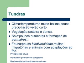 Tundras

    Clima:temperaturas muito baixas,pouca
     precipitação,verão curto.
    Vegetação:rasteira e densa.
    Solo:poucos nutrientes e formação de
     permafrost.
    Fauna:pouca biodiversidade,muitas
     migratórias e animais com adaptações ao
     frio.
    Precipitação-chuva
    Permafost- permanente congelado
    Biodiversidade-diversidade de animais
 
