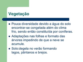 Vegetação

   Pouca diversidade devido a água do solo
    encontrar-se congelada além do clima
    frio, sendo então constituída por coníferas.
   Adaptações nas folhas e formato das
    árvores impedindo de que a neve se
    acumule.
   Solo:degela no verão formando
    lagos, pântanos e brejos.
 