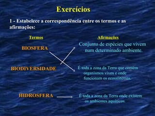 Exercícios
1 - Estabelece a correspondência entre os termos e as
afirmações:
        Termos                           Afirmações
                               Conjunto de espécies que vivem
     BIOSFERA                    num determinado ambiente.


BIODIVERSIDADE                 É toda a zona da Terra que contém
                                  organismos vivos e onde
                                  funcionam os ecossistemas.



    HIDROSFERA                 É toda a zona da Terra onde existem
                                  os ambientes aquáticos.
 