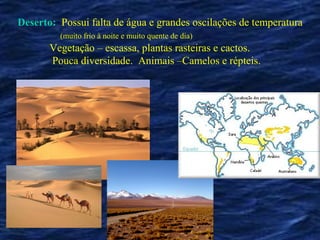 Deserto: Possui falta de água e grandes oscilações de temperatura
         (muito frio à noite e muito quente de dia)
       Vegetação – escassa, plantas rasteiras e cactos.
       Pouca diversidade. Animais –Camelos e répteis.
 