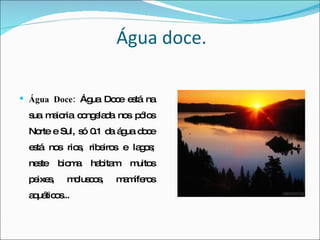 Água doce. Água Doce:  Água Doce está na sua maioria congelada nos pólos Norte e Sul, só 0.1 da água doce está nos rios, ribeiros e lagos; neste bioma habitam muitos peixes, moluscos, mamíferos aquáticos... 
