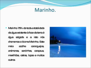 Marinho. Marinho   75% de toda a totalidade da água existente à face da terra é água salgada e a isto nós chamamos o bioma Marinho. Este meio acolhe caranguejos, anémonas, sardinhas, carapaus, mexilhões, ostras, lapas e muitos outros. 