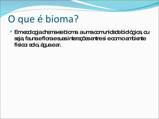 O que é bioma? Em ecologia chama-se bioma  a uma comunidade biológica, ou seja, fauna e flora e suas interações entre si e com o ambiente físico: solo, água e ar. 