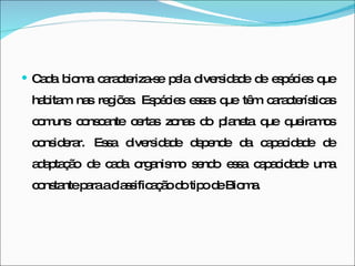 Cada bioma caracteriza-se pela diversidade de espécies que habitam nas regiões. Espécies essas que têm características comuns consoante certas zonas do planeta que queiramos considerar. Essa diversidade depende da capacidade de adaptação de cada organismo sendo essa capacidade uma constante para a classificação do tipo de Bioma. 