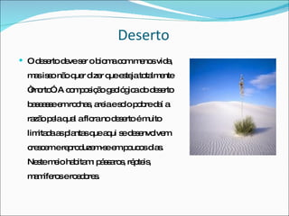Deserto O deserto deve ser o bioma com menos vida, mas isso não quer dizer que esteja totalmente “morto”. A composição geológica do deserto baseasse em rochas, areia e solo pobre daí a razão pela qual a flora no deserto é muito limitada as plantas que aqui se desenvolvem crescem e reproduzem-se em poucos dias. Neste meio habitam: pássaros, répteis, mamíferos e roedores.  
