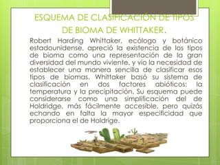 ESQUEMA DE CLASIFICACIÓN DE TIPOS
      DE BIOMA DE WHITTAKER.
Robert Harding Whittaker, ecólogo y botánico
estadounidense, apreció la existencia de los tipos
de bioma como una representación de la gran
diversidad del mundo viviente, y vio la necesidad de
establecer una manera sencilla de clasificar esos
tipos de biomas. Whittaker basó su sistema de
clasificación en dos factores abióticos: la
temperatura y la precipitación. Su esquema puede
considerarse como una simplificación del de
Holdridge, más fácilmente accesible, pero quizás
echando en falta la mayor especificidad que
proporciona el de Holdrige.
 