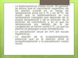 o   La biotemperatura media anual . En general,
    se estima que el crecimiento vegetativo de
    las plantas sucede en un rango de
    temperaturas entre los 0 °C y los 30 °C, de
    modo que la biotemperatura es una
    temperatura corregida que depende de la
    propia temperatura y de la duración de la
    estación de crecimiento, y en el que las
    temperaturas por debajo de la de
    congelación se toman como 0 °C, ya que las
    plantas se aletargan a esas temperaturas.
o   La precipitación anual en mm (en escala
    logarítmica).
o   La relación de la evapotranspiración
    potencial que es la relación entre la
    evapotranspiración y la precipitación media
    anual.
 
