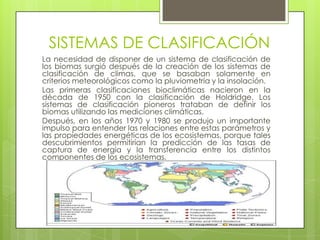 SISTEMAS DE CLASIFICACIÓN
La necesidad de disponer de un sistema de clasificación de
los biomas surgió después de la creación de los sistemas de
clasificación de climas, que se basaban solamente en
criterios meteorológicos como la pluviometría y la insolación.
Las primeras clasificaciones bioclimáticas nacieron en la
década de 1950 con la clasificación de Holdridge. Los
sistemas de clasificación pioneros trataban de definir los
biomas utilizando las mediciones climáticas.
Después, en los años 1970 y 1980 se produjo un importante
impulso para entender las relaciones entre estas parámetros y
las propiedades energéticas de los ecosistemas, porque tales
descubrimientos permitirían la predicción de las tasas de
captura de energía y la transferencia entre los distintos
componentes de los ecosistemas.
 