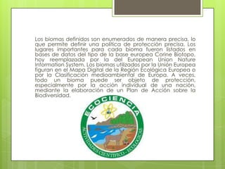 Los biomas definidos son enumerados de manera precisa, lo
que permite definir una política de protección precisa. Los
lugares importantes para cada bioma fueron listados en
bases de datos del tipo de la base europea Corine Biotopo,
hoy reemplazada por la del European Union Nature
Information System. Los biomas utilizados por la Unión Europea
figuran en el Mapa Digital de la Región Ecológica Europea o
por la Clasificación medioambiental de Europa. A veces,
todo un bioma puede ser objeto de protección,
especialmente por la acción individual de una nación,
mediante la elaboración de un Plan de Acción sobre la
Biodiversidad.
 