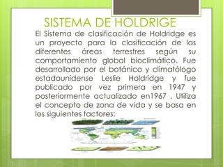 SISTEMA DE HOLDRIGE
El Sistema de clasificación de Holdridge es
un proyecto para la clasificación de las
diferentes áreas terrestres según su
comportamiento global bioclimático. Fue
desarrollado por el botánico y climatólogo
estadounidense Leslie Holdridge y fue
publicado por vez primera en 1947 y
posteriormente actualizado en1967 . Utiliza
el concepto de zona de vida y se basa en
los siguientes factores:
 