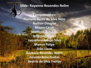 Slide: Rayanna Resendes Rolim

        Componentes:
  Flaviano Neres da Silva Neto
        Nailton Douglas
           Mauro César
        Matheus Azevedo
         Jefferson Torres
     Jaquelline Araújo Silva
          Marcos Felipe
            João Lucas
    Rayanna Resendes Rolim
      Ananda Brito Freitas
     Beatriz da Silva Freitas
 