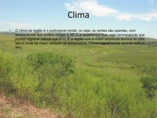 Clima
• O clima da região é o subtropical úmido, ou seja, os verões são quentes, com
temperaturas que podem chegar a 35º C e os invernos frios, com temperaturas que
podem registrar menos que 0º C. É a região com a maior amplitude térmica do país,
isto é, onde há maior variação de temperatura. Chove regularmente durante todo o
ano.
.
.
 