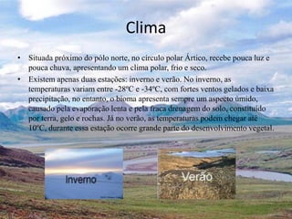 Clima
• Situada próximo do pólo norte, no círculo polar Ártico, recebe pouca luz e
pouca chuva, apresentando um clima polar, frio e seco.
• Existem apenas duas estações: inverno e verão. No inverno, as
temperaturas variam entre -28ºC e -34ºC, com fortes ventos gelados e baixa
precipitação, no entanto, o bioma apresenta sempre um aspecto úmido,
causado pela evaporação lenta e pela fraca drenagem do solo, constituído
por terra, gelo e rochas. Já no verão, as temperaturas podem chegar até
10ºC, durante essa estação ocorre grande parte do desenvolvimento vegetal.
 