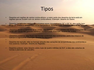 Tipos
• Desertos em regiões de ventos contra-alísios: a maior parte dos desertos da terra está em
regiões que se cruzam com os ventos contra-alísios. Exemplo: deserto do Saara.
• Desertos de latitudes médias: encontramos esses desertos entre 30° e 50° N, eles estão bem
longe do oceano e apresentam varias temperatura. durante o ano. Exemplo: deserto de Tengger.
• Desertos devido a barreiras ao ar úmido: eles formam nuvens úmidas nas áreas protegidas do
vento, por causa das grandes barreiras montanhosas. Exemplo: deserto da Judéia.
• -Desertos costeiros: eles ficam nas bordas ocidentais dos continentes, perto dos trópicos de
Câncer e Capricórnio. Exemplo: deserto do Atacama.
•
• Desertos de monção: eles se formam através das variações de temperaturas nos continentes e
nos oceanos. Exemplo: deserto do Rajastão.
• Desertos polares: esse deserto cobre mais de quatro milhões de Km², e eles são cobertos de
rochas e planícies de cascalho.
.
 