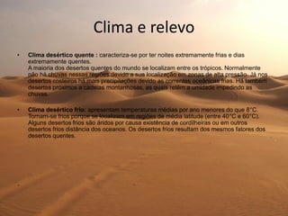 Clima e relevo
• Clima desértico quente : caracteriza-se por ter noites extremamente frias e dias
extremamente quentes.
A maioria dos desertos quentes do mundo se localizam entre os trópicos. Normalmente
não há chuvas nessas regiões devido a sua localização em zonas de alta pressão. Já nos
desertos costeiros há mais precipitações devido as correntes oceânicas frias. Há também
desertos próximos a cadeias montanhosas, as quais retêm a umidade impedindo as
chuvas.
• Clima desértico frio: apresentam temperaturas médias por ano menores do que 8°C.
Tornam-se frios porque se localizam em regiões de média latitude (entre 40°C e 60°C).
Alguns desertos frios são áridos por causa existência de cordilheiras ou em outros
desertos frios distância dos oceanos. Os desertos frios resultam dos mesmos fatores dos
desertos quentes.
.
 