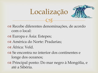 
 Recebe diferentes denominações, de acordo
com o local:
 Europa e Ásia: Estepes;
 América do Norte: Pradarias;
 África: Veld.
 Se encontra no interior dos continentes e
longe dos oceanos;
 Principal ponto: Do mar negro à Mongólia, e
até a Sibéria.
Localização
 