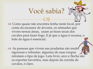 
 Como quase não encontra lenha neste local, por
conta da escassez de árvores, os nômades que
vivem nessas áreas, usam as fezes secas dos
cavalos para fazer fogo. E já que a água é escassa, o
leite de égua é essencial.
 As pessoas que vivem nas pradarias são muito
rigorosas e robustas: algumas de suas roupas
retratam o tipo de jogo. Luta livre, arco e flecha são
os esportes favoritos, mas depois da corrida de
cavalos, é claro.
Você sabia?
 