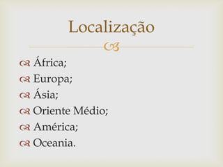 
 África;
 Europa;
 Ásia;
 Oriente Médio;
 América;
 Oceania.
Localização
 