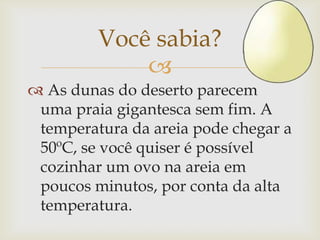 
 As dunas do deserto parecem
uma praia gigantesca sem fim. A
temperatura da areia pode chegar a
50ºC, se você quiser é possível
cozinhar um ovo na areia em
poucos minutos, por conta da alta
temperatura.
Você sabia?
 