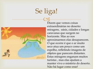 
Se liga!
Dizem que vemos coisas
extraordinárias no deserto:
miragens, oásis, cidades e longas
caravanas que surgem no
horizonte. Mas ao nos
aproximarmos elas desaparecem.
O que ocorre é que o ar muito
seco atua um pouco como um
espelho, refletindo imagens de
objetos que parecem distantes.
Estas miragens enganam muitos
turistas , mas elas ajudam a
manter vivo o mistério do deserto.
Não há lugar como esse!
 