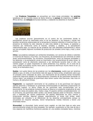 Las Praderas Templadas se encuentran en cinco áreas principales: las prairies
(praderas) de los Grandes Llanos de Norte América, la pampa de Argentina, el veldt de
África del Sur, las estepas de Eurasia Central, y rodeando los desiertos en Australia.
Las praderas ocurren generalmente en el centro de los continentes donde la
precipitación pluvial es intermedia entre la de los desiertos y los bosques y donde hay
grandes variaciones estacionales de la temperatura (veranos calientes e inviernos fríos). La
presencia de árboles ha sido reducida en esta área debido a los fuegos, el pastoreo y
ramoneo por herbívoros como el bisonte, venados y caballos, y la precipitación
relativamente baja. La mayoría de las praderas han sido alteradas extensamente y ahora
son las principales regiones mundiales de producción de cereales como trigo y maíz y otros
granos.
Clima. Las praderas (estepas) son ambientes templados, con veranos de cálidos a calientes
e inviernos de frescos a muy fríos; con frecuencia, las temperaturas son extremas en estas
áreas centrocontinentales. Se encuentra, frecuentemente, entre los bosques templados y
los desiertos, y la precipitación anual es intermedia a las características de estas zonas; la
precipitación varía de altamente estacional a ser distribuida durante todo el año. Los
vientos juegan un papel importante en estos ambientes muy abiertos. En el norte de la
zona, puede acumularse mucha nieve pero su presencia disminuye mucho hacia el sur (o
norte, en el Hemisferio Sur).
Suelos. Los suelos típicos de las praderas son los chernozems, suelos que son alcalinos
debido a que, en ellos, el movimiento neto del agua es hacia arriba, arrastrando calcio que
se precipita como carbonato de calcio. Los chernozems de las praderas tienen horizontes
superiores negruzcos debido a la descomposición constante de las gramíneas formando un
humus negro. Las praderas de gramíneas altas tienen suelos más marrones, más ricos en
humus y de estructura limosa.
Vegetación. La vegetación dominante en las praderas es la de gramíneas con algunas
plantas perennes y herbáceas no gramíneas entremezcladas en diferentes proporciones en
diferentes lugares. La altura media de las gramíneas está correlacionada con la
pluviometría; en las praderas norteamericanas se observa un gradiente longitudinal de este
a oeste de zonas de pradera alta, media y baja. El aspecto cambia considerablemente: en
la primavera, las gramíneas están verdes y las demás especies están en floración, mientras
que a mediados del verano predominan las plantas fallecientes de color marrón y
produciendo semillas. Algunas estepas, especialmente en áreas más áridas, están
dominadas por arbustos y se diferencian de los desiertos principalmente porque se
encuentran en mayores latitudes, tienen temperaturas medias menores y tienen una
diversidad menor.
Diversidad. La diversidad, tanto animal como vegetal, es más bien baja en esta zona
estructuralmente simple de clima templado. Por ejemplo, usualmente no hay más de dos o
tres especies de mamíferos herbívoros grandes en una pradera templada típica, mientras
 