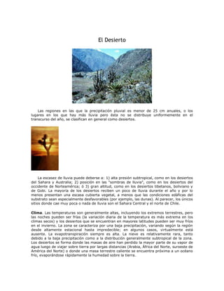El Desierto
Las regiones en las que la precipitación pluvial es menor de 25 cm anuales, o los
lugares en los que hay más lluvia pero ésta no se distribuye uniformemente en el
transcurso del año, se clasifican en general como desiertos.
La escasez de lluvia puede deberse a: 1) alta presión subtropical, como en los desiertos
del Sahara y Australia; 2) posición en las "sombras de lluvia", como en los desiertos del
occidente de Norteamérica; ó 3) gran altitud, como en los desiertos tibetanos, boliviano y
de Gobi. La mayoría de los desiertos reciben un poco de lluvia durante el año y por lo
menos presentan una escasa cubierta vegetal, a menos que las condiciones edáficas del
substrato sean especialmente desfavorables (por ejemplo, las dunas). Al parecer, los únicos
sitios donde cae muy poca o nada de lluvia son el Sahara Central y el norte de Chile.
Clima. Las temperaturas son generalmente altas, incluyendo los extremos terrestres, pero
las noches pueden ser frías (la variación diaria de la temperatura es más extrema en los
climas secos) y los desiertos que se encuentran en mayores latitudes pueden ser muy fríos
en el invierno. La zona se caracteriza por una baja precipitación, variando según la región
desde altamente estacional hasta impredecible; en algunos casos, virtualmente está
ausente. La evapotranspiración siempre es alta. La nieve es relativamente rara, tanto
debido a la baja precipitación como a la distribución generalmente subtropical de la zona.
Los desiertos se forma donde las masas de aire han perdido la mayor parte de su vapor de
agua luego de viajar sobre tierra por largas distancias (Arabia, África del Norte, suroeste de
América del Norte) o donde una masa terrestre caliente se encuentra próxima a un océano
frío, evaporándose rápidamente la humedad sobre la tierra.
 
