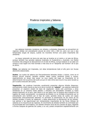 Praderas tropicales y Sabanas
Las sabanas tropicales (praderas con árboles o arboledas dispersas) se encuentran en
regiones cálidas con precipitación pluvial de entre 120 y 180 cm, pero con una o dos
temporadas largas de sequía, cuando los incendios forman una parte importante del
ambiente.
La mayor extensión de tierra de este tipo se localiza en el centro y el este de África,
aunque también hay grandes sabanas tropicales en Sudamérica y Australia. Los fósiles
humanos más antiguos se descubrieron en el este de África, aunque todavía no se sabe con
certeza si esa región era más húmeda o más seca en el "despertar del hombre" de lo que
es ahora.
Clima. Las sabanas son tropicales, con altas temperaturas todo el año pero con lluvias
altamente estacionales.
Suelos. Los suelos de sabana son frecuentemente latosoles ácidos y rojizos, como en el
bosque pluvial tropical; también pueden haber suelos calcáreos grises a rojizos,
especialmente en áreas más secas. La roca madre del lugar es importante en la
determinación de la química del suelo ya que en este clima seco ocurre muy poco lavado (y
por lo tanto evolución del suelo).
Vegetación. Las praderas tropicales usualmente presentan algunos árboles dispersos;
precisamente a esta mezcla es que se le da el nombre de "sabana". Las sabanas realmente
presentan un espectro amplio de tipos de vegetación: desde solo gramíneas y otras
herbáceas en un extremo hasta árboles y arbustos con densidades variables (y hasta
bosque espinoso) en el otro; este último a su vez pasa a ser un bosque seco tropical en los
lugares de mayor precipitación. La presencia de árboles no es limitada únicamente por la
precipitación sino también por el tipo de suelo; grandes áreas de suelos con capas
endurecidas (frecuentemente lateritas) no permiten la penetración de las raíces de los
árboles excepto a través de rajaduras, y estas determinan la distribución de los árboles.
Las palmas y las leguminosas son componentes importantes de las floras leñosas de
sabanas en la mayoría de las regiones. El crecimiento de árboles también es controlado por
la proximidad del nivel freático, con árboles siempre cerca de los cuerpos de agua, llegando
a formar bosques de galerías las cuales, a su vez, puede compararse vegetativamente con
 