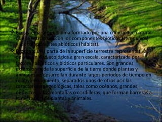  Ecosistema: es un bioma formado por una comunidad natural
que se estructura con los componentes bióticos (seres vivos)
y los componentes abióticos (hábitat).
 Ecozona: una parte de la superficie terrestre representativa
de una unidad ecológica a gran escala, caracterizada por
factores abióticos y bióticos particulares. Son grandes
extensiones de la superficie de la tierra donde plantas y
animales se desarrollan durante largos períodos de tiempo en
relativo aislamiento, separados unos de otros por las
características geológicas, tales como océanos, grandes
desiertos, altas montañas o cordilleras, que forman barreras a
la migración de plantas y animales.
 