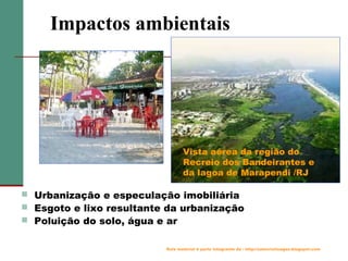 Impactos ambientais

Vista aérea da região do
Recreio dos Bandeirantes e
da lagoa de Marapendi /RJ
 Urbanização e especulação imobiliária
 Esgoto e lixo resultante da urbanização
 Poluição do solo, água e ar
Este material é parte integrante de : http://salacristinageo.blogspot.com

 