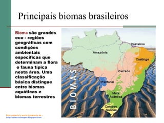 Principais biomas brasileiros
Bioma são grandes
eco - regiões
geográficas com
condições
ambientais
específicas que
determinam a flora
e fauna típica
nesta área. Uma
classificação
básica distingue
entre biomas
aquáticas e
biomas terrestres

Este material é parte integrante de :
http://salacristinageo.blogspot.com

 