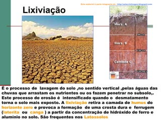 Lixiviação

Este material é parte integrante de : http://salacristinageo.blogspot.com

É o processo de lavagem do solo ,no sentido vertical ,pelas águas das
chuvas que arrastam os nutrientes ou os fazem penetrar no subsolo,.
Este processo de erosão é intensificado quando o desmatamento
torna o solo mais exposto. A lixiviação retira a camada de humus do
horizonte zero e provoca a formação de uma crosta dura e ferrugem
(laterita ou canga ) a partir da concentração de hidróxido de ferro e
alumínio no solo. São frequentes nos Latossolos

 